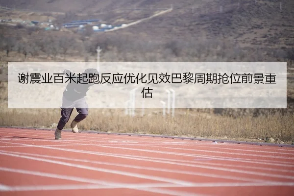 谢震业百米起跑反应优化见效巴黎周期抢位前景重估